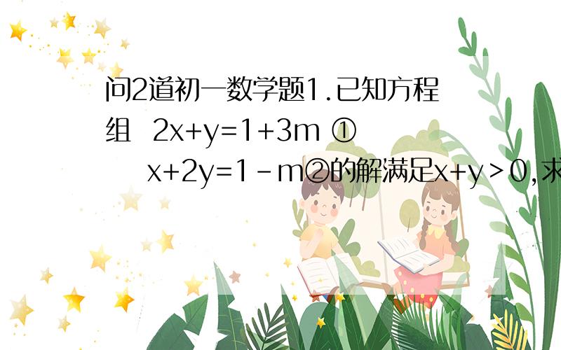 问2道初一数学题1.已知方程组  2x+y=1+3m ①    x+2y=1-m②的解满足x+y＞0,求m的取值范围2.当2（k-3）＜3分之10-k时,求关于x的不等式4分之k（x-5）＞x-k的解集分号打不出来,所以用了分之,请多谅解