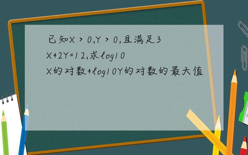 已知X＞0,Y＞0,且满足3X+2Y=12,求log10X的对数+log10Y的对数的最大值