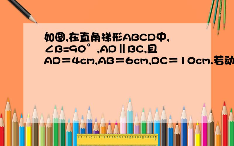 如图,在直角梯形ABCD中,∠B=90°,AD‖BC,且AD＝4cm,AB＝6cm,DC＝10cm.若动点P从A点出发,以每秒4cm的速度沿线段AD、DC向C点运动；动点Q从C点出发以每秒5cm的速度沿CB向B点运动.当Q点到达B点时,动点P、Q