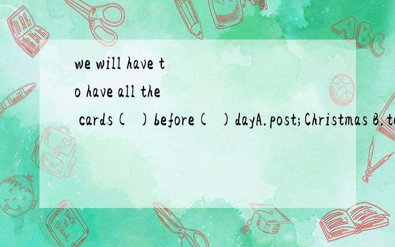 we will have to have all the cards( )before( )dayA.post;Christmas B.to post;the ChristmasC.sent out; Christmas D.sent; the Christmas我们不得不在圣诞节前让所有的卡片被邮递!