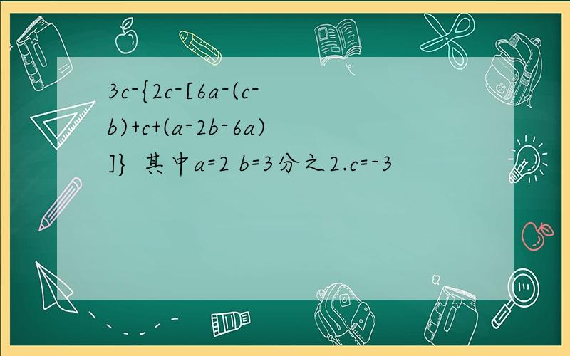 3c-{2c-[6a-(c-b)+c+(a-2b-6a)]} 其中a=2 b=3分之2.c=-3