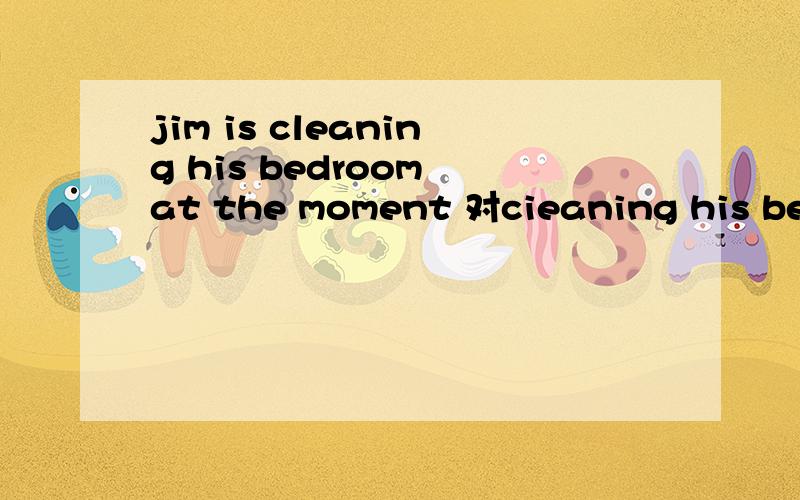 jim is cleaning his bedroom at the moment 对cieaning his bedroom提问