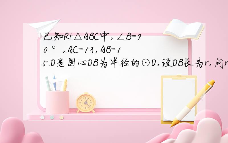已知Rt△ABC中,∠B=90 °,AC=13,AB=15.O是圆心OB为半径的⊙O,设OB长为r,问r长分别满足多少时,⊙O与AC的位置关系为：相离,相切,相交.