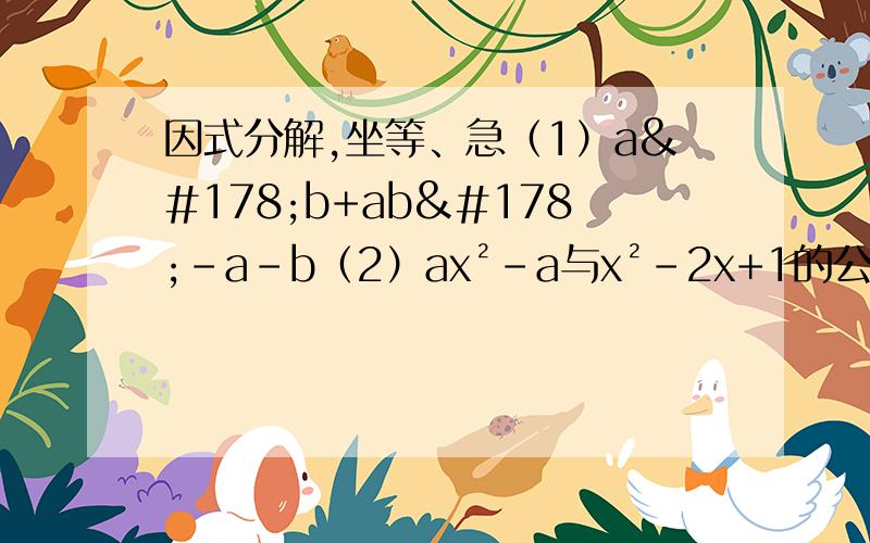 因式分解,坐等、急（1）a²b+ab²-a-b（2）ax²-a与x²-2x+1的公因式是（3）若m-n=2,m²-2mn+n²=（4）xy²-4x=,x²-4（x-1）=,（a+b）²-4（a+b）+4=