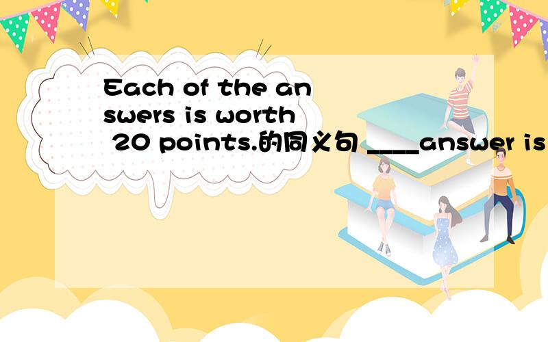 Each of the answers is worth 20 points.的同义句 ____answer is worth 20 points.