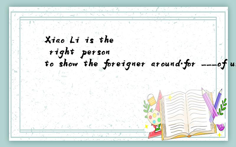 Xiao Li is the right person to show the foreigner around.for ___of us can speak English.A.all B.each C.both D.none