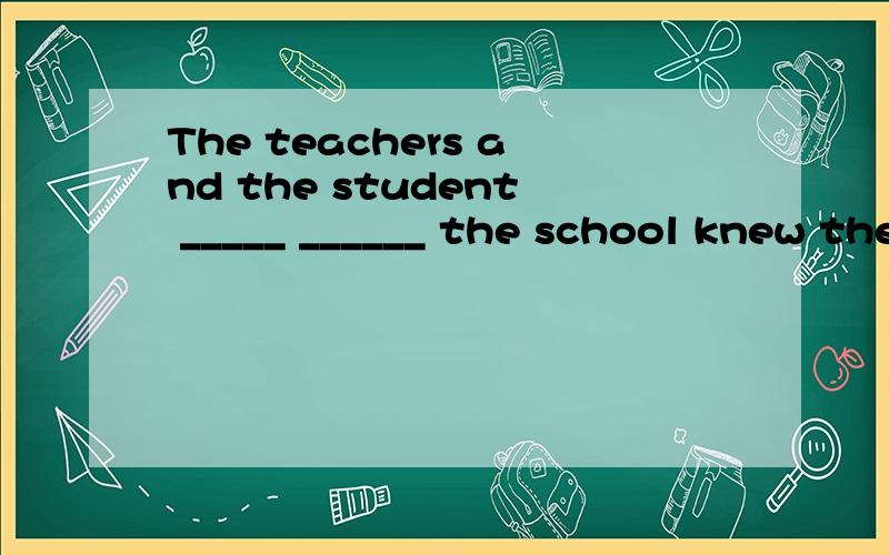 The teachers and the student _____ ______ the school knew the good news.全校师生都知道这个好消息了