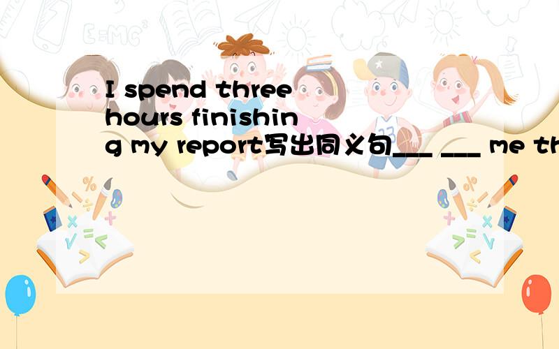 I spend three hours finishing my report写出同义句___ ___ me three hours ___ ___ my report.