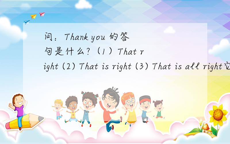 问：Thank you 的答句是什么?（1）That right (2) That is right (3) That is all right它们之间有什么区别?
