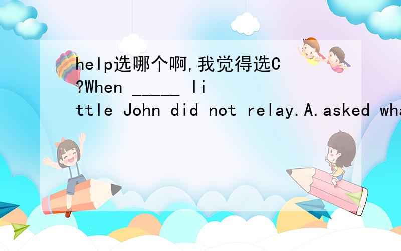 help选哪个啊,我觉得选C?When _____ little John did not relay.A.asked what his name was B.being asked what his name wasC.his name was asked D.he is asked what is his name