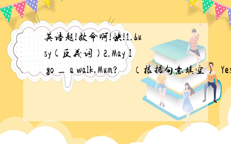 英语题!救命啊!快!1.busy(反义词)2.May I go _ a walk,Mum?     （根据句意填空）  Yes,you may.3.改错：(1).He is packing his suitcase to his clothes.(2).May I come on a trip in Shijiazhuang?(3).Everyone goes to the station and buy tic