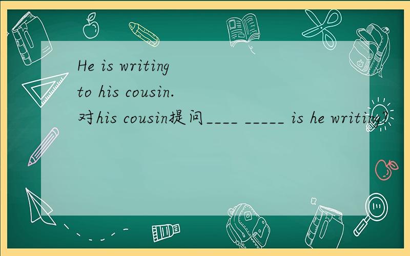He is writing to his cousin.对his cousin提问____ _____ is he writing?