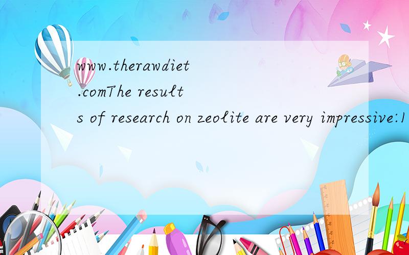 www.therawdiet.comThe results of research on zeolite are very impressive:1.Zeolite appears to prevent and may become an important treatment for cancer.In one study,78 percent of the 65 participants with terminal cancer (all types) are now in complete