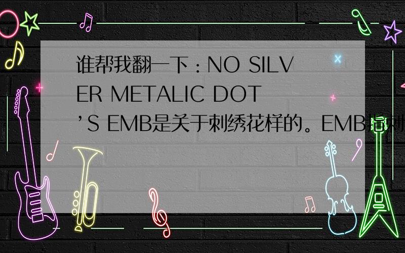 谁帮我翻一下：NO SILVER METALIC DOT’S EMB是关于刺绣花样的。EMB指刺绣，SILVER METALIC 指刺绣用的银线。那么，这句的意思是“不要银线绣的刺绣”吗？