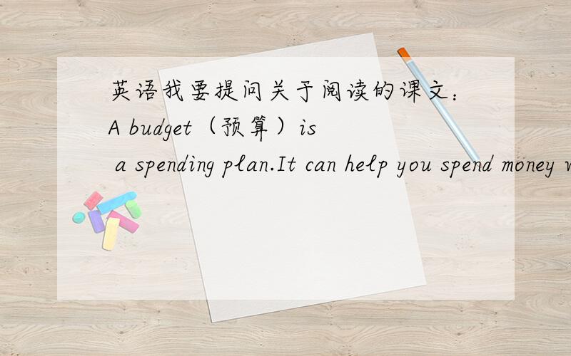 英语我要提问关于阅读的课文：A budget（预算）is a spending plan.It can help you spend money wisely.It can do this by cutting out wasteful spending.Of course,preparing a budget takes planning,and following a budget takes willpower.You