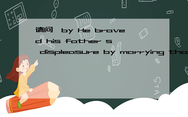请问,by He braved his father s displeasure by marrying that girl.