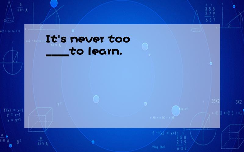 It's never too____to learn.