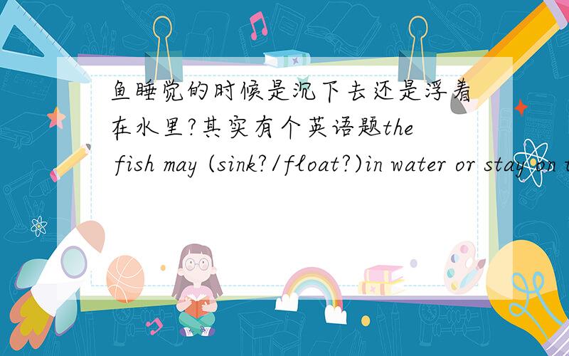 鱼睡觉的时候是沉下去还是浮着在水里?其实有个英语题the fish may (sink?/float?)in water or stay on the sea bed when they sleep