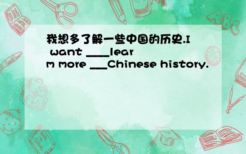 我想多了解一些中国的历史.I want ____learm more ___Chinese history.