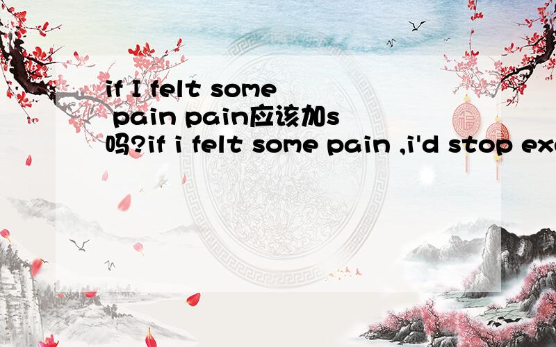 if I felt some pain pain应该加s吗?if i felt some pain ,i'd stop exercising ,and if it hurt for more than a few days,i'd see a doctor.这是人教版初三英语的一句话 pain不是当肉体上的痛可数 精神上才不可数吗 这里为什