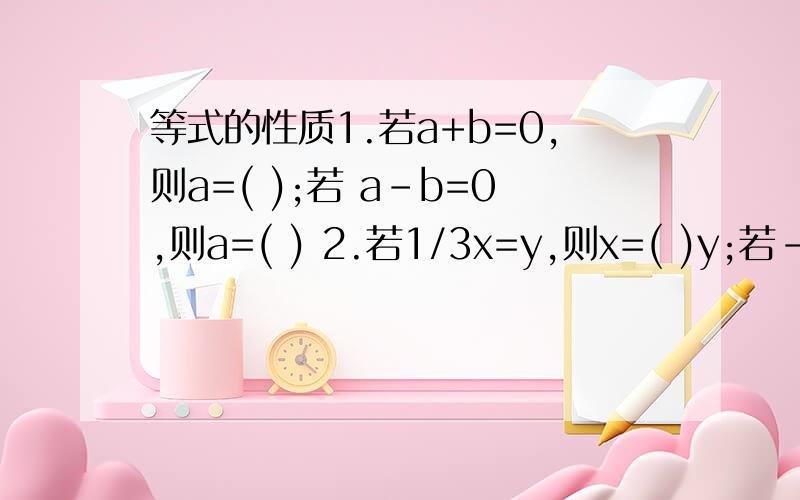 等式的性质1.若a+b=0,则a=( );若 a-b=0,则a=( ) 2.若1/3x=y,则x=( )y;若-5x=10,则x=( ) 3.等式x/2-1/3=x,可变形得到3x-( )=( );再变形得到3x-( )= ( ) 4.种一批树,如果每人种10棵,则剩6棵未种；如果每人种12棵,则缺6