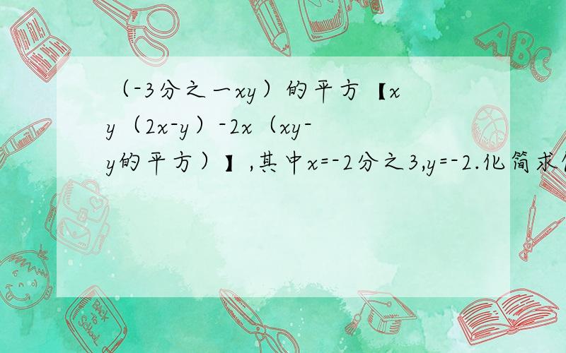 （-3分之一xy）的平方【xy（2x-y）-2x（xy-y的平方）】,其中x=-2分之3,y=-2.化简求值（-3分之一xy）的平方乘以【xy（2x-y）-2x（xy-y的平方）】
