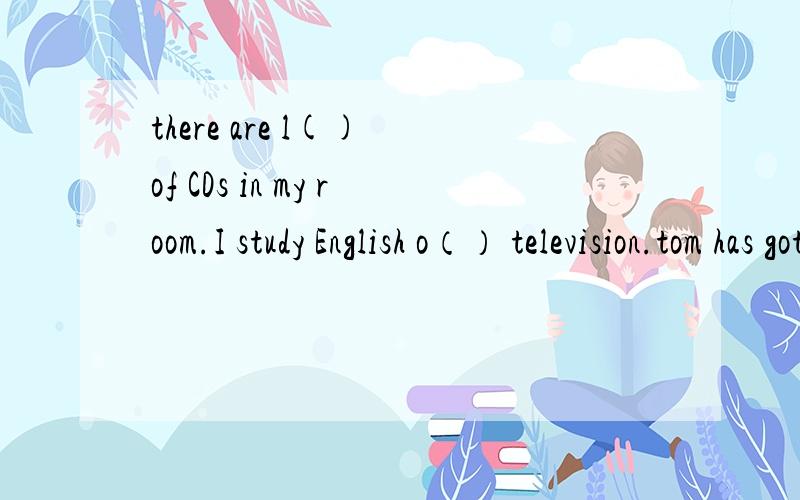 there are l() of CDs in my room.I study English o（） television.tom has got many English m（）,they are his favourite books.