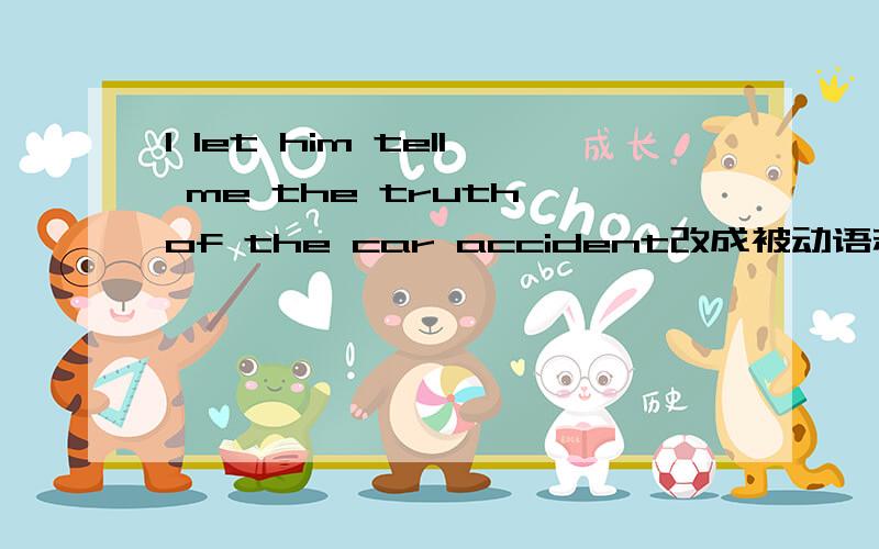 I let him tell me the truth of the car accident改成被动语态