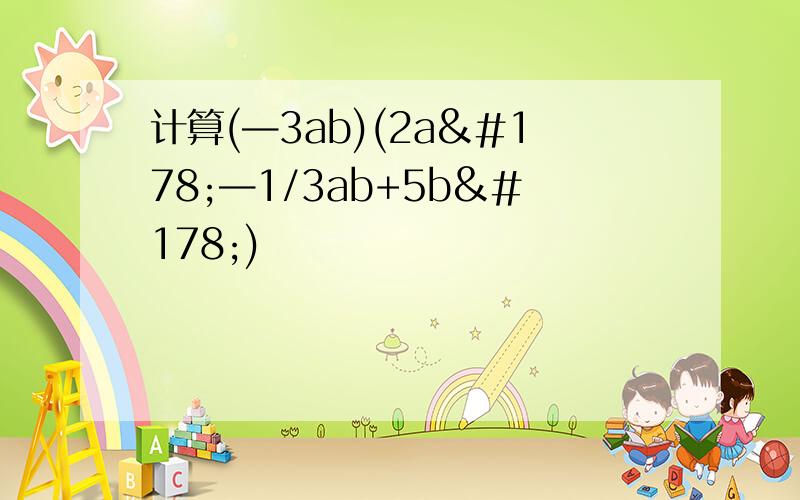 计算(—3ab)(2a²—1/3ab+5b²)