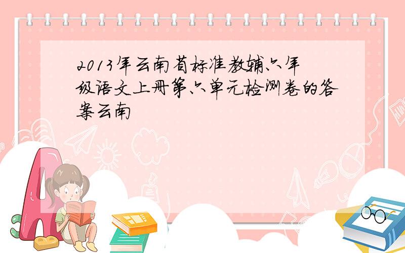 2013年云南省标准教辅六年级语文上册第六单元检测卷的答案云南