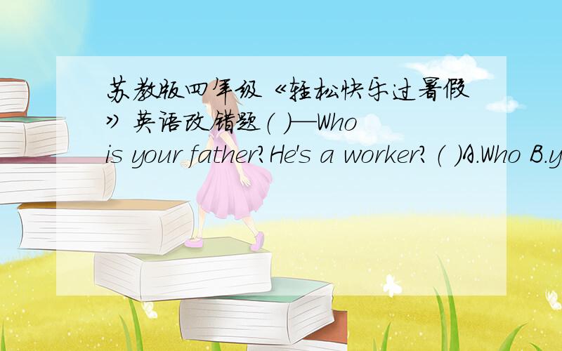 苏教版四年级《轻松快乐过暑假》英语改错题（ ）—Who is your father?He's a worker?（ ）A.Who B.your father C.He’C.He's 应该是这样的，不小心漏了！不好意思。