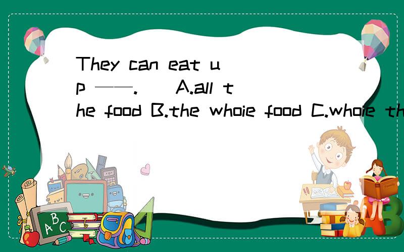They can eat up ——.（）A.all the food B.the whoie food C.whoie the food D.the all food