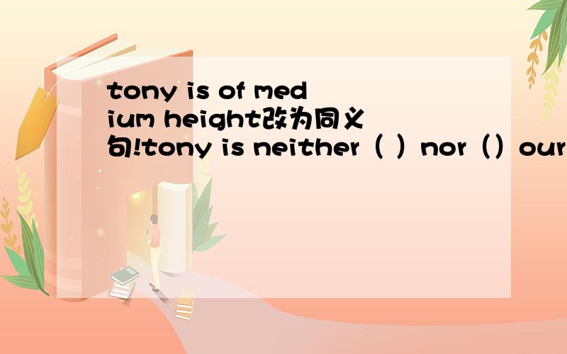 tony is of medium height改为同义句!tony is neither（ ）nor（）our english teacher is not old改为反义句our english teacher is（）（）