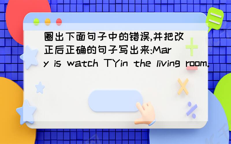 圈出下面句子中的错误,并把改正后正确的句子写出来:Mary is watch TYin the living room.