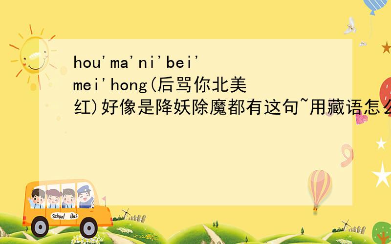 hou'ma'ni'bei'mei'hong(后骂你北美红)好像是降妖除魔都有这句~用藏语怎么说?