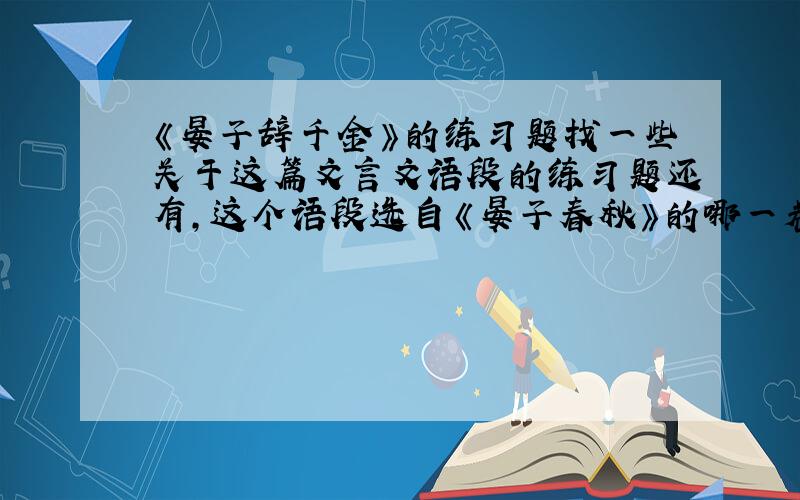 《晏子辞千金》的练习题找一些关于这篇文言文语段的练习题还有,这个语段选自《晏子春秋》的哪一卷?