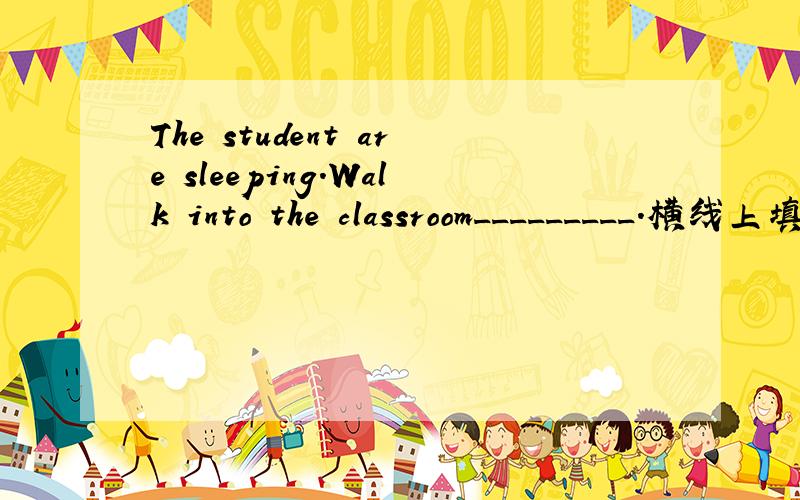 The student are sleeping.Walk into the classroom_________.横线上填什么