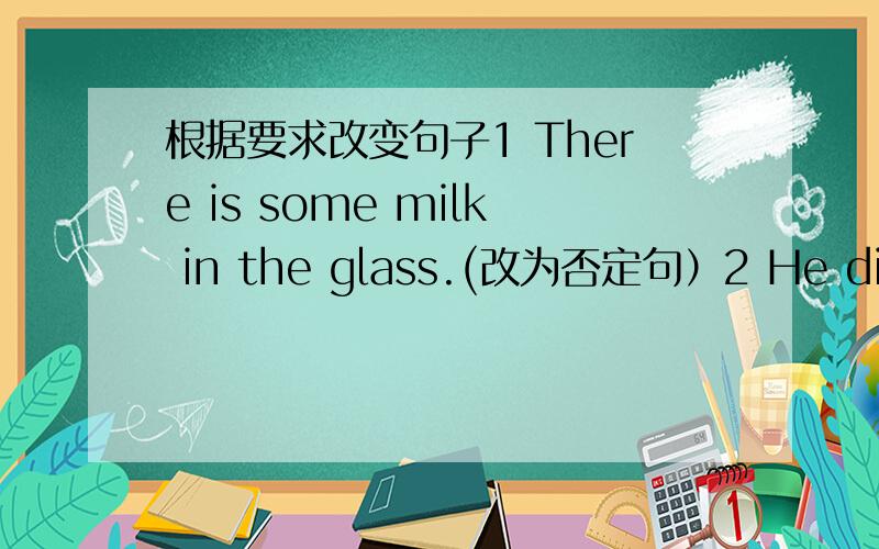 根据要求改变句子1 There is some milk in the glass.(改为否定句）2 He dislikes mooncakes.He likes hamburgers.(两句并一句）3 There are three boxes of pencils on the table.(对“three”提问）4 Ihave only 5 yuan now.(对“5 yuan