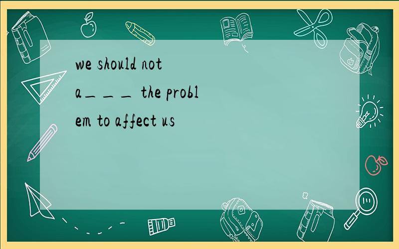 we should not a___ the problem to affect us