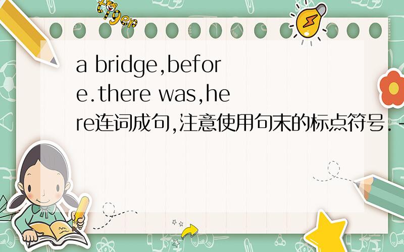 a bridge,before.there was,here连词成句,注意使用句末的标点符号.-----------------------------------------?