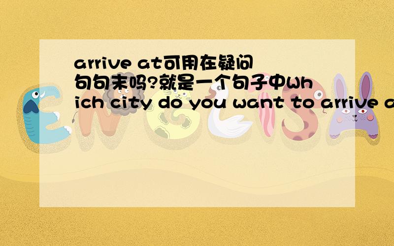 arrive at可用在疑问句句末吗?就是一个句子中Which city do you want to arrive at?还是Which city do you want to arrive?