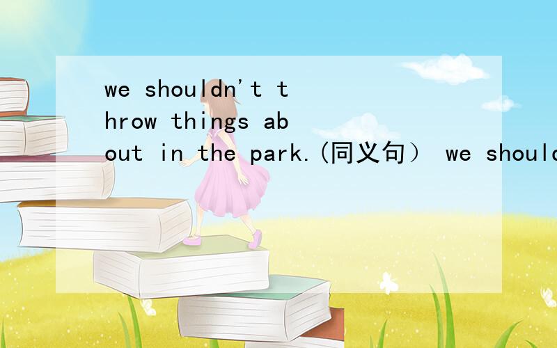 we shouldn't throw things about in the park.(同义句） we shouldn't leave throw ___and ___ in thewe shouldn't throw things about in the park.(同义句） we shouldn't leave throw ______and _____in the park