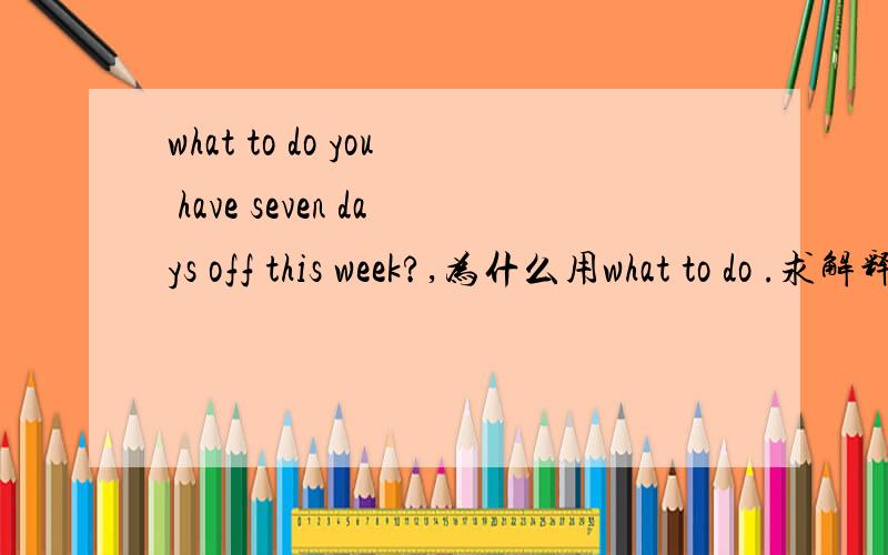 what to do you have seven days off this week?,为什么用what to do .求解释what to do