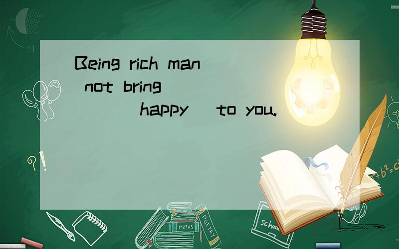 Being rich man not bring _____ (happy) to you.