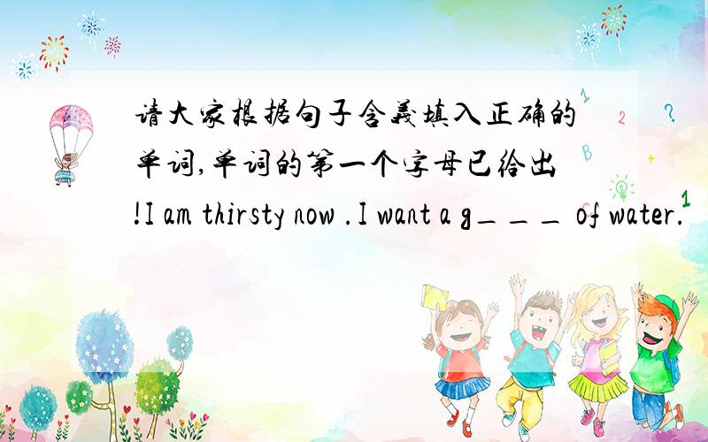 请大家根据句子含义填入正确的单词,单词的第一个字母已给出!I am thirsty now .I want a g___ of water.
