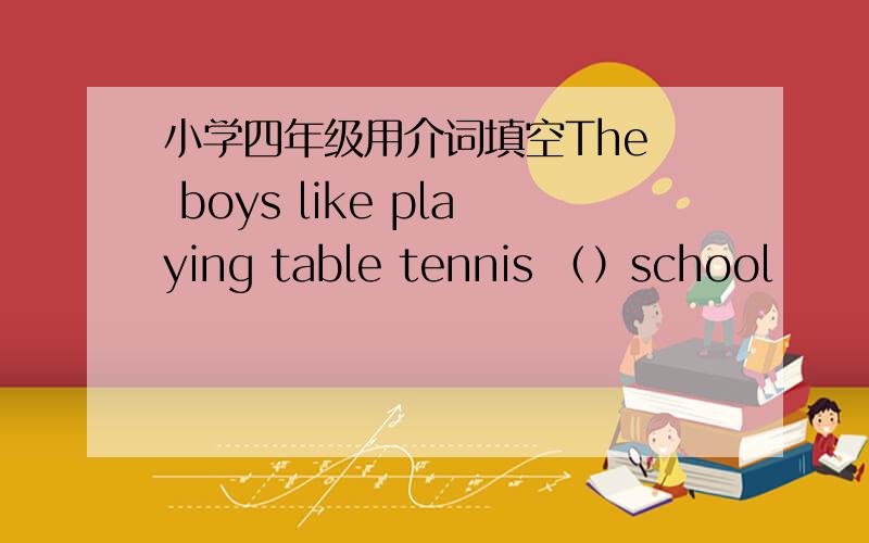 小学四年级用介词填空The  boys like playing table tennis （）school