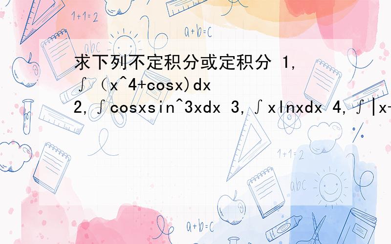 求下列不定积分或定积分 1,∫（x^4+cosx)dx 2,∫cosxsin^3xdx 3,∫xlnxdx 4,∫|x-3|dx求下列不定积分或定积分 1,∫（x^4+cosx)dx 2,∫cosxsin^3xdx 3,∫xlnxdx 4,∫|x-3|dx