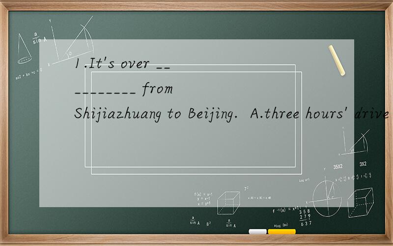 1.It's over __________ from Shijiazhuang to Beijing.  A.three hours' drive  B.three hour' drive  C.three hours' drives  D.three hours drive