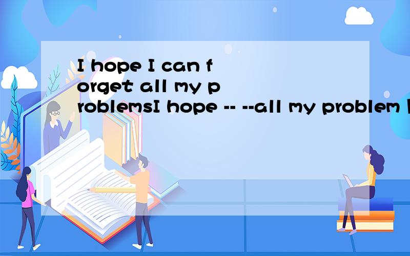 I hope I can forget all my problemsI hope -- --all my problem 同义句