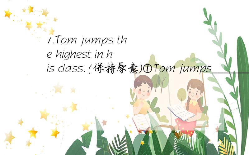 1.Tom jumps the highest in his class.(保持原意)①Tom jumps_______than_______ ________ ________in his class.②________ _______ in Tom's class jumps higher than Tom.why